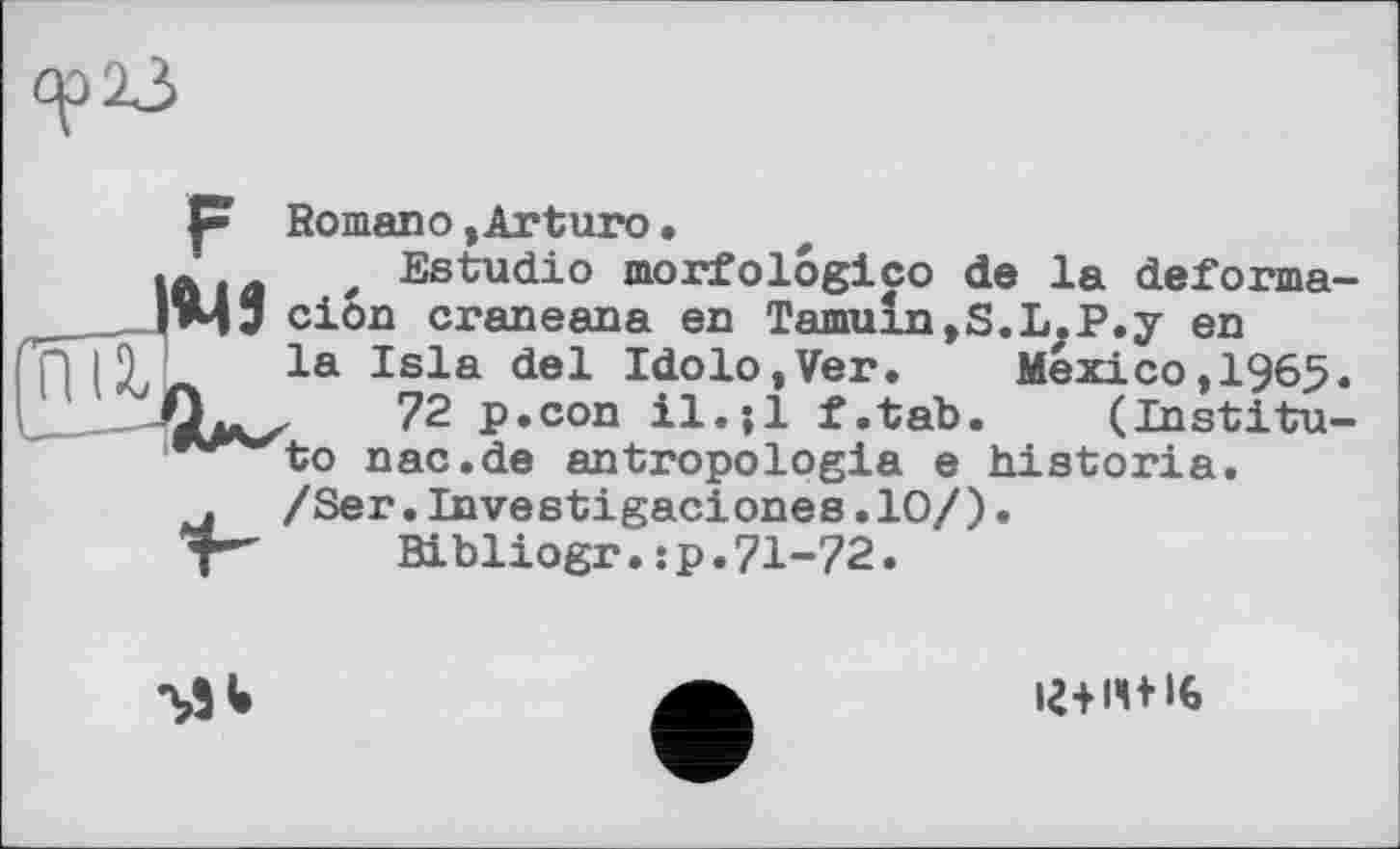 ﻿6^23
P Romano »Arturo•
Аіл * Estudio morfolôgico de la deforma-ТМЗ ciôn craneana en Tamuln,S.L.P.y en
la Isla del Idolo,Ver. Mexico,1965.
72 p.con il.;l f.tab. (Institute nac.de antropologia e historia.
/Ser.Investigaciones.10/)•
Bibliogr.:p.71-72.

І2+ІЧ+І6